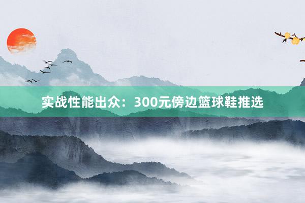 实战性能出众：300元傍边篮球鞋推选