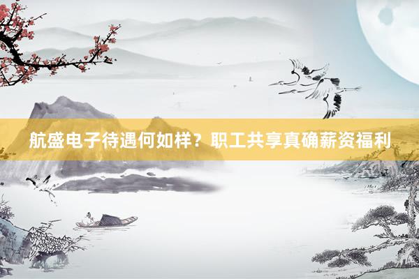 航盛电子待遇何如样？职工共享真确薪资福利