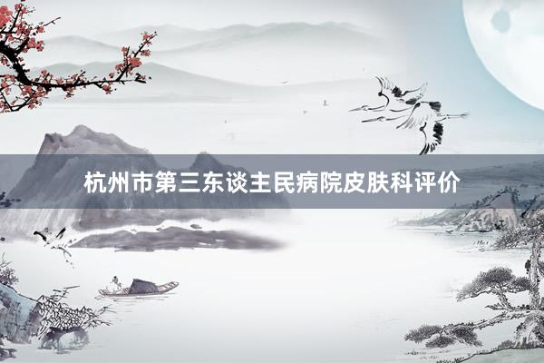 杭州市第三东谈主民病院皮肤科评价