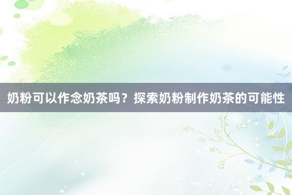 奶粉可以作念奶茶吗？探索奶粉制作奶茶的可能性